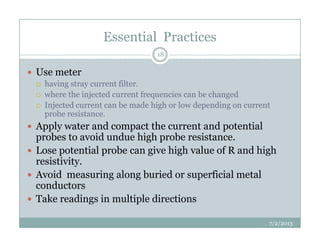 Essential Practices
Use meter
having stray current filter.
where the injected current frequencies can be changed
Injected current can be made high or low depending on current
probe resistance.
Apply water and compact the current and potential
18
Apply water and compact the current and potential
probes to avoid undue high probe resistance.
Lose potential probe can give high value of R and high
resistivity.
Avoid measuring along buried or superficial metal
conductors
Take readings in multiple directions
7/2/2013
 