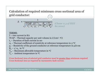 (Clause 11.3 of IEEE
80:2000)
TERMS:
I – rms current in KA
TCAP – Thermal capacity per unit volume in J/(cm3. 0C)
Calculation of required minimum cross sectional area of
grid conductor:
25
TCAP – Thermal capacity per unit volume in J/(cm . C)
tc – Duration of fault current in sec
αr – Thermal coefficient of resistivity at reference temperature in 1/0C
ρr – Resistivity of the ground conductor at reference temperature in µ -cm
Ko – 1/ α0 in 0C
Tm – Maximum allowable temperature in 0C
Ta – Ambient temperature in 0C
Cross Sectional Area of selected grid conductor must be greater than minimum required
Cross Sectional Area as required by Asymmetric fault current.
7/2/2013PBC Training Document PBC/ER/005 Rev 0
 