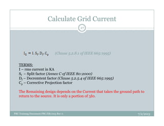 Calculate Grid Current
(Clause 5.2.8.1 of IEEE 665:1995)
TERMS:
27
TERMS:
I – rms current in KA
Sf – Split factor (Annex C of IEEE 80:2000)
Df – Decremtent factor (Clause 5.2.5.4 of IEEE 665:1995)
Cp – Corrective Projection factor
The Remaining design depends on the Current that takes the ground path to
return to the source. It is only a portion of 3I0.
7/2/2013PBC Training Document PBC/ER/005 Rev 0
 