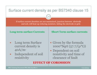 Long term surface CurrentsLong term surface Currents Short Term surface currentsShort Term surface currents
Surface current density as per BS7340 clause 15
If surface current densities are not maintained, junction between electrode
and soil, will heat up reducing moisture, failing the electrode or grid.
28
PBC Training Document PBC/ER/005 Rev 0
Long term Surface
current density is
40A/m2
Independent of soil
resistivity
Given by the formula
1000*Sqrt (57.7/(ρ*t))
Dependent on soil
resistivity and time of
clearance of fault
EFFECT OF COROSSION
7/2/2013
 