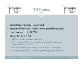 TN System
Transformer neutral is earthed
Frames of electrical load are connected to neutral
Fault is cleared by SCPD
3
Fault is cleared by SCPD
TN-C, TN-S, TN-CS
SCPD/ loop impedance matching
Not recommended for premises having electronic and
communication system
Not used when cross-section of live cond. < 10 sqmm
PE may get damaged by loads generating 3rd harmonics.
7/2/2013PBC Training Document PBC/ER/005 Rev 0
 