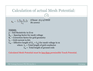 Calculation of actual Mesh Potential:
(Clause 16.5 of IEEE
80:2000)
TERMS:
ρ – Soil Resistivity in -m
Km – Spacing factor for mesh voltage
38
Km – Spacing factor for mesh voltage
Ki – Correction factor for grid geometry
IG – Grid current in KA
LM – Effective length of (Lc + LR) for mesh voltage in m
where Lc = Total length of grid conductor
LR = Total length of ground rods
Calculated Mesh Potential must be less than permissible Touch Potential.
7/2/2013PBC Training Document PBC/ER/005 Rev 0
 