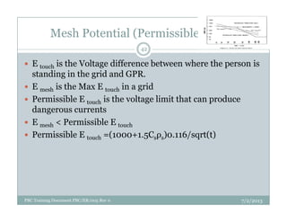 Mesh Potential (Permissible Value)
E touch is the Voltage difference between where the person is
standing in the grid and GPR.
E mesh is the Max E touch in a grid
Permissible E touch is the voltage limit that can produce
dangerous currents
42
dangerous currents
E mesh < Permissible E touch
Permissible E touch =(1000+1.5Csρs)0.116/sqrt(t)
7/2/2013PBC Training Document PBC/ER/005 Rev 0
 