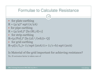 Formulae to Calculate Resistance
for plate earthing
R = (ρ/4)* sqrt (π/2A)
for pipe earthing
R = (ρ/2πL)* [ln (8L/d)-1]
for strip earthing
R=(ρ/PπL)* [ln (2L2 /(wh))+ Q]
48
PBC Training Document PBC/ER/005 Rev 0
R=(ρ/PπL)* [ln (2L2 /(wh))+ Q]
for grid earthing
R=ρ[(1/LT)+ (1/sqrt (20A) (1+ (1/1+h) sqrt (20A)
Is Material of the grid important for achieving resistance?
No. If corrosion factor is taken care of
7/2/2013
 