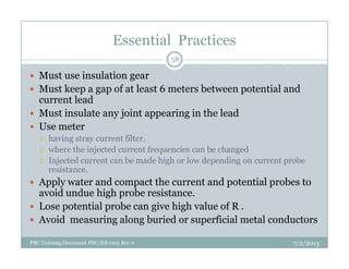 Essential Practices
Must use insulation gear
Must keep a gap of at least 6 meters between potential and
current lead
Must insulate any joint appearing in the lead
Use meter
having stray current filter.
58
PBC Training Document PBC/ER/005 Rev 0
having stray current filter.
where the injected current frequencies can be changed
Injected current can be made high or low depending on current probe
resistance.
Apply water and compact the current and potential probes to
avoid undue high probe resistance.
Lose potential probe can give high value of R .
Avoid measuring along buried or superficial metal conductors
7/2/2013
 
