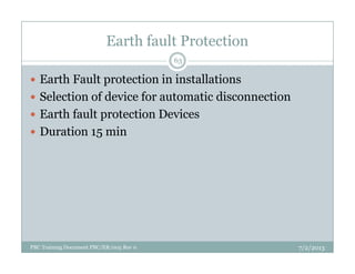 Earth fault Protection
Earth Fault protection in installations
Selection of device for automatic disconnection
Earth fault protection Devices
Duration 15 min
63
Duration 15 min
7/2/2013PBC Training Document PBC/ER/005 Rev 0
 
