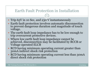 Earth Fault Protection in Installation
Trip 65V in 10 Sec, and 230 V instantaneously
Earth fault protection involves automatic disconnection
to prevent dangerous duration and magnitude of touch
voltage.
The earth fault loop impedance has to be low enough to
trip overcurrent protective devices.
64
trip overcurrent protective devices.
Where low earth fault loop impedance cannot be
achieved, disconnection may be facilitated by RCCB or
Voltage operated ELCB
RCD having minimum operating current greater than
30mA indirect shock risk protection
RCD having minimum operating current less than 30mA
direct shock risk protection
7/2/2013PBC Training Document PBC/ER/005 Rev 0
 