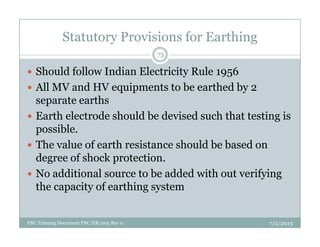 Statutory Provisions for Earthing
Should follow Indian Electricity Rule 1956
All MV and HV equipments to be earthed by 2
separate earths
Earth electrode should be devised such that testing is
possible.
73
possible.
The value of earth resistance should be based on
degree of shock protection.
No additional source to be added with out verifying
the capacity of earthing system
7/2/2013PBC Training Document PBC/ER/005 Rev 0
 