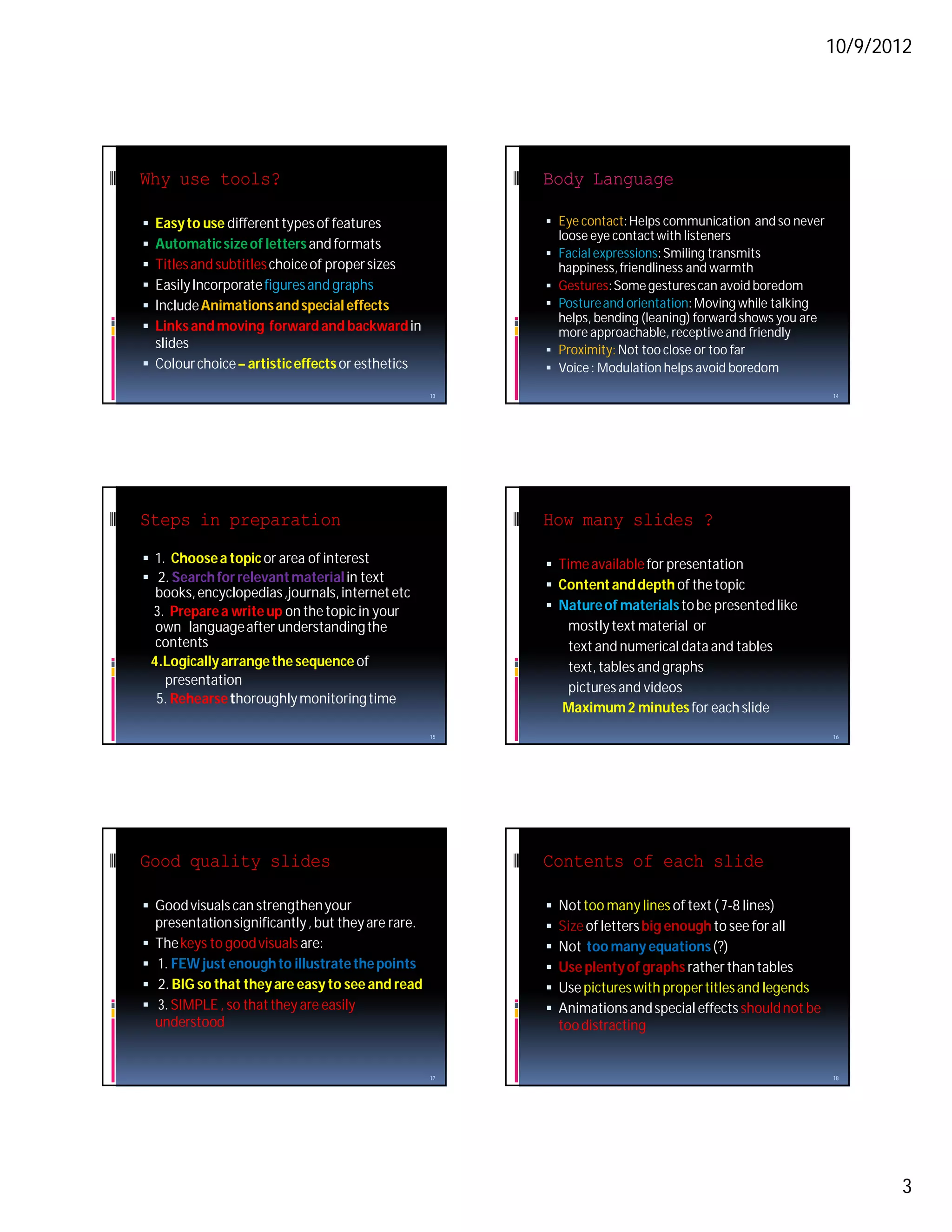 10/9/2012




Why use tools?                                             Body Language

 Easy to use different types of features                   Eye contact: Helps communication and so never
                                                               loose eye contact with listeners
 Automatic size of letters and formats
                                                            Facial expressions: Smiling transmits
 Titles and subtitles choice of proper sizes                  happiness, friendliness and warmth
 Easily Incorporate figures and graphs                     Gestures: Some gestures can avoid boredom
 Include Animations and special effects                    Posture and orientation: Moving while talking
                                                             helps, bending (leaning) forward shows you are
 Links and moving forward and backward in                   more approachable, receptive and friendly
  slides                                                    Proximity: Not too close or too far
 Colour choice – artistic effects or esthetics             Voice : Modulation helps avoid boredom

                                                      13                                                      14




Steps in preparation                                       How many slides ?
 1. Choose a topic or area of interest                     Time available for presentation
 2. Search for relevant material in text
                                                            Content and depth of the topic
     books, encyclopedias ,journals, internet etc
    3. Prepare a write up on the topic in your              Nature of materials to be presented like
     own language after understanding the                      mostly text material or
     contents                                                  text and numerical data and tables
    4.Logically arrange the sequence of                        text, tables and graphs
      presentation
                                                               pictures and videos
     5. Rehearse thoroughly monitoring time
                                                               Maximum 2 minutes for each slide
                                                      15                                                      16




Good quality slides                                        Contents of each slide

 Good visuals can strengthen your                            Not too many lines of text ( 7-8 lines)
    presentation significantly , but they are rare.           Size of letters big enough to see for all
   The keys to good visuals are:                             Not too many equations (?)
   1. FEW just enough to illustrate the points               Use plenty of graphs rather than tables
   2. BIG so that they are easy to see and read              Use pictures with proper titles and legends
   3. SIMPLE , so that they are easily                       Animations and special effects should not be
    understood                                                 too distracting


                                                      17                                                      18




                                                                                                                     3
 