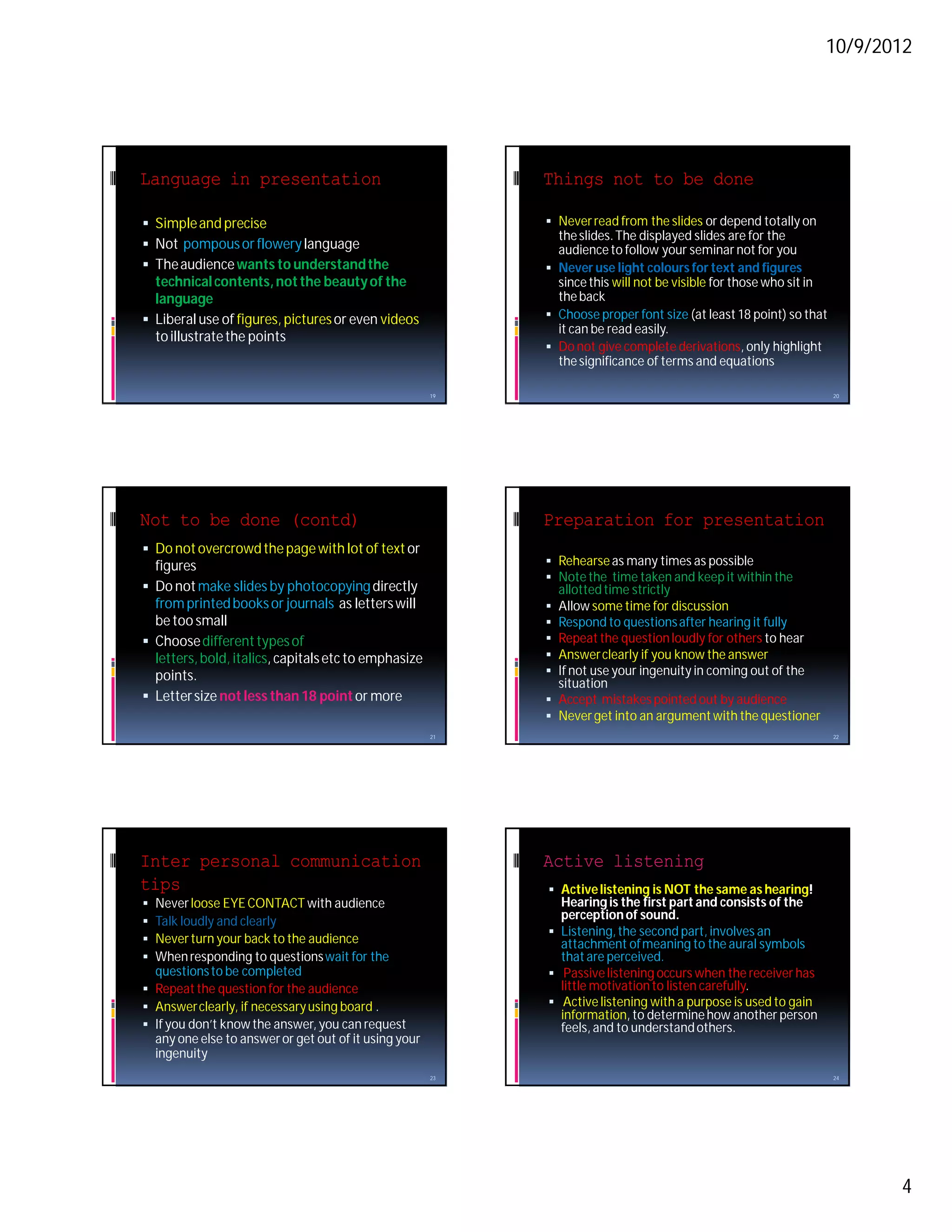 10/9/2012




Language in presentation                                    Things not to be done

 Simple and precise                                         Never read from the slides or depend totally on
                                                              the slides. The displayed slides are for the
 Not pompous or flowery language                             audience to follow your seminar not for you
 The audience wants to understand the                       Never use light colours for text and figures
  technical contents, not the beauty of the                   since this will not be visible for those who sit in
  language                                                    the back
 Liberal use of figures, pictures or even videos            Choose proper font size (at least 18 point) so that
                                                              it can be read easily.
  to illustrate the points
                                                             Do not give complete derivations, only highlight
                                                              the significance of terms and equations

                                                       19                                                           20




Not to be done (contd)                                      Preparation for presentation
 Do not overcrowd the page with lot of text or
  figures                                                    Rehearse as many times as possible
                                                             Note the time taken and keep it within the
 Do not make slides by photocopying directly                 allotted time strictly
  from printed books or journals as letters will             Allow some time for discussion
  be too small                                               Respond to questions after hearing it fully
 Choose different types of                                  Repeat the question loudly for others to hear
  letters, bold, italics, capitals etc to emphasize          Answer clearly if you know the answer
  points.                                                    If not use your ingenuity in coming out of the
                                                              situation
 Letter size not less than 18 point or more                 Accept mistakes pointed out by audience
                                                             Never get into an argument with the questioner
                                                       21                                                           22




Inter personal communication                                Active listening
tips                                                         Active listening is NOT the same as hearing!
 Never loose EYE CONTACT with audience                       Hearing is the first part and consists of the
 Talk loudly and clearly                                     perception of sound.
                                                             Listening, the second part, involves an
 Never turn your back to the audience                        attachment of meaning to the aural symbols
 When responding to questions wait for the                   that are perceived.
  questions to be completed                                  Passive listening occurs when the receiver has
 Repeat the question for the audience                        little motivation to listen carefully.
 Answer clearly, if necessary using board .                 Active listening with a purpose is used to gain
                                                              information, to determine how another person
 If you don’t know the answer, you can request               feels, and to understand others.
  any one else to answer or get out of it using your
  ingenuity
                                                       23                                                           24




                                                                                                                         4
 