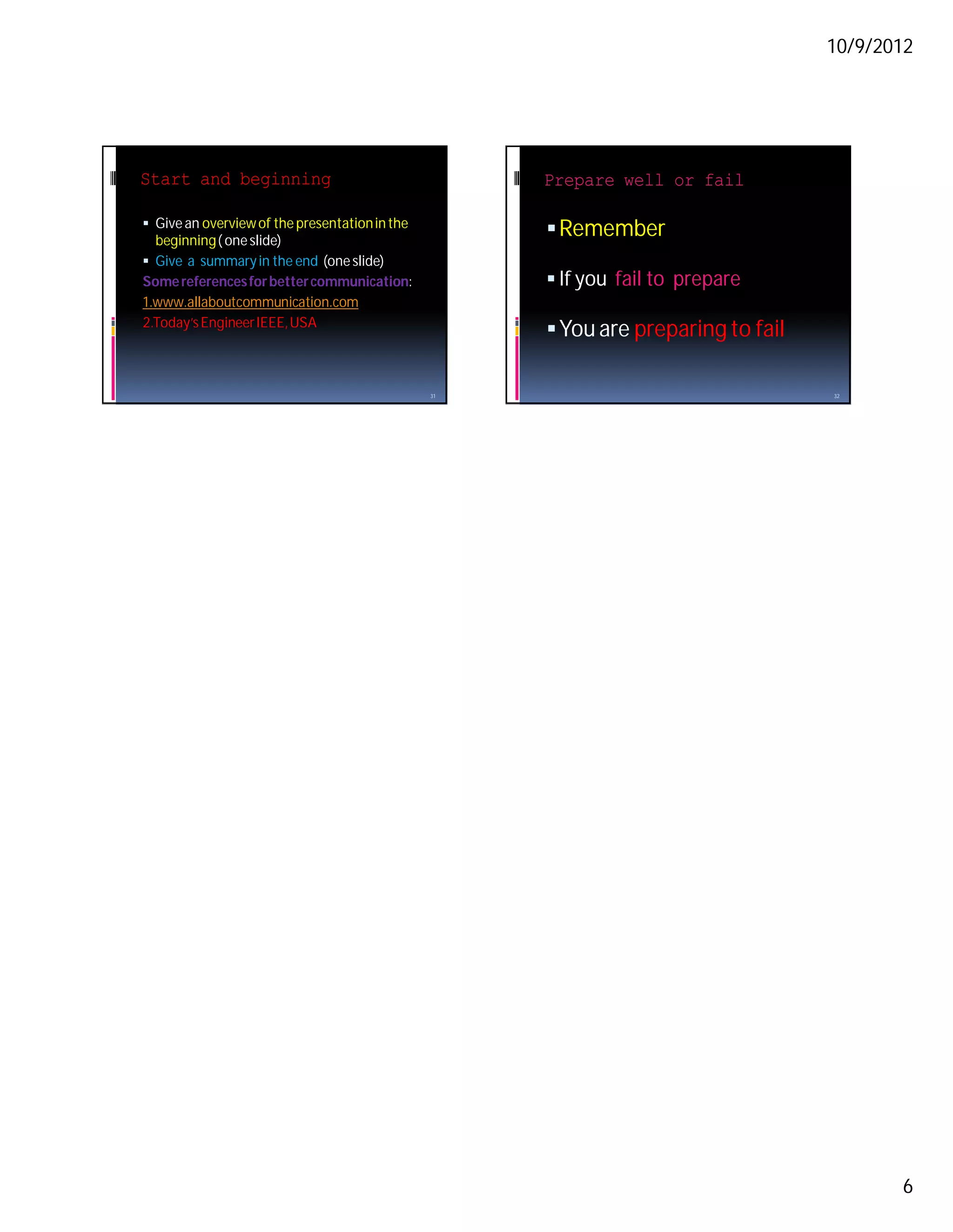 10/9/2012




Start and beginning                                  Prepare well or fail

 Give an overview of the presentation in the
  beginning ( one slide)
                                                      Remember
 Give a summary in the end (one slide)
Some references for better communication:             If you fail to prepare
1.www.allaboutcommunication.com
2.Today’s Engineer IEEE, USA
                                                      You are preparing to fail

                                                31                                 32




                                                                                          6
 