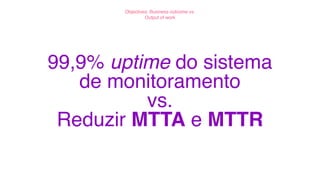 99,9% uptime do sistema
de monitoramento
vs.
Reduzir MTTA e MTTR
Objectives: Business outcome vs.
Output of work
 