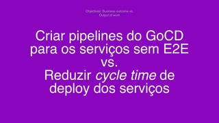 Criar pipelines do GoCD
para os serviços sem E2E
vs.
Reduzir cycle time de
deploy dos serviços
Objectives: Business outcome vs.
Output of work
 