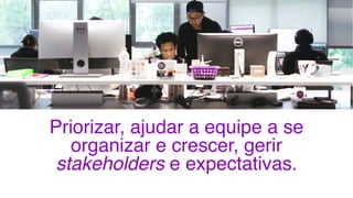 Priorizar, ajudar a equipe a se
organizar e crescer, gerir
stakeholders e expectativas.
5
 