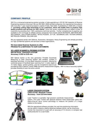 COMPANY PROFILE 
SIX D is a renowned engineering solution provider in India specializing in 3D QC-QA Inspection  Reverse 
Engineering solutions  services. We are ISO 9001:2008 certified companies into engineering Consultancy 
with more than 7 year experience based in capital of India, New Delhi. It establishes in 2006 with a mission 
of “providing cutting edge technology to our customers, which will enable them to produce high 
quality products and services for their clients” since then grown substationally and added number of 
customers by providing them 100% satisfactory technical services. Further competencies  expertise are 
available to Six D through its affiliate partner companies that include LEICA-HEXAGON, SWITZERLAND; 
NDI-CANADA; SOLUTIONIX-KOREA; ARTEC-RUSSIA, Z+F-UK; GEOMAGIC-USA; KOTEM-CANADA; 
METROLOG-FRANCE; DELCAM-USA. 
We are registered vendor with Defence, Automotive, Aerospace, Heavy Engineering and already providing 
our high confidential systems and services to these organizations. 
We have latest Scanner Systems to offer 
PRODUCTS  SERVICES TO OUR CUSTOMERS 
3D LASER SCANNER  PROBING SYSTEM 
NDI OPTICAL TRACKER SYSTEM 
Accuracy: 0.025 to 0.05 mm 
NDI Optical tracker is the next generation Portable Coordinate 
Measuring  Laser Scanning System with wireless, armless  
beamless technique. It is the latest industrial innovation, offering the 
combined power of handheld laser scanning from ½ meter object to 
15 meter object, contact probing, and the exceptional ease-of-use 
provided by NDI’s Optical Tracker DMM (Dynamic measurement targets). With no loss of accuracy system 
provides flexibility to scan the entire vehicle. 
LASER TRACKER SYSTEM 
LEICA AT401 Absolute Tracker 
Accuracy: from 0.01mm/meter 
Laser Tracker is a portable, high precision coordinate measurement 
system. The Laser Tracker with absolute distance meter based laser optics with 
state-of-the-art servo control technology to measure the position of a target 
relative to the tracker. 
With the specialized software provided, the real-time positioning information 
can be used to measure relative distances between points, set up virtual axis, 
monitor the movement of a part with an accuracy of 10 microns, or compare real 
world production to a cad model. 
 