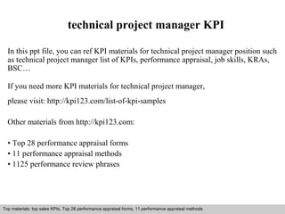 technical project manager KPI 
In this ppt file, you can ref KPI materials for technical project manager position such 
as technical project manager list of KPIs, performance appraisal, job skills, KRAs, 
BSC… 
If you need more KPI materials for technical project manager, 
please visit: http://kpi123.com/list-of-kpi-samples 
Other materials from http://kpi123.com: 
• Top 28 performance appraisal forms 
• 11 performance appraisal methods 
• 1125 performance review phrases 
Top materials: top sales KPIs, Top 28 performance appraisal forms, 11 performance appraisal methods 
Interview questions and answers – free download/ pdf and ppt file 
 