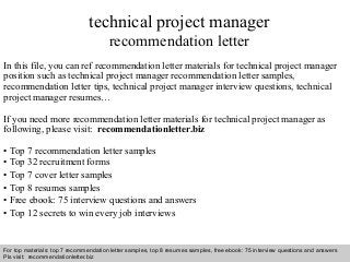 Interview questions and answers – free download/ pdf and ppt file
technical project manager
recommendation letter
In this file, you can ref recommendation letter materials for technical project manager
position such as technical project manager recommendation letter samples,
recommendation letter tips, technical project manager interview questions, technical
project manager resumes…
If you need more recommendation letter materials for technical project manager as
following, please visit: recommendationletter.biz
• Top 7 recommendation letter samples
• Top 32 recruitment forms
• Top 7 cover letter samples
• Top 8 resumes samples
• Free ebook: 75 interview questions and answers
• Top 12 secrets to win every job interviews
For top materials: top 7 recommendation letter samples, top 8 resumes samples, free ebook: 75 interview questions and answers
Pls visit: recommendationletter.biz
 