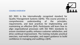 ISO 9001 is the internationally recognized standard for
Quality Management Systems (QMS). This course provides a
comprehensive understanding of the principles,
requirements, and best practices for implementing and
maintaining an effective QMS. Participants will learn how to
align organizational processes with ISO 9001 standards to
ensure consistent quality, enhance customer satisfaction, and
drive continual improvement. The training includes practical
exercises, real-world examples, and expert guidance to build
confidence in managing and auditing a QMS.
COURSE OVERVIEW
 