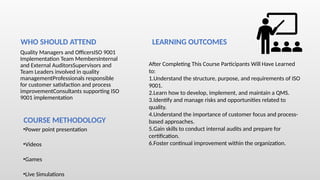 Quality Managers and OfficersISO 9001
Implementation Team MembersInternal
and External AuditorsSupervisors and
Team Leaders involved in quality
managementProfessionals responsible
for customer satisfaction and process
improvementConsultants supporting ISO
9001 implementation
•Power point presentation
•Videos
•Games
•Live Simulations
WHO SHOULD ATTEND
COURSE METHODOLOGY
LEARNING OUTCOMES
After Completing This Course Participants Will Have Learned
to:
1.Understand the structure, purpose, and requirements of ISO
9001.
2.Learn how to develop, implement, and maintain a QMS.
3.Identify and manage risks and opportunities related to
quality.
4.Understand the importance of customer focus and process-
based approaches.
5.Gain skills to conduct internal audits and prepare for
certification.
6.Foster continual improvement within the organization.
 