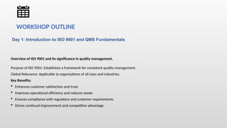 Day 1: Introduction to ISO 9001 and QMS Fundamentals
Overview of ISO 9001 and its significance in quality management.
Purpose of ISO 9001: Establishes a framework for consistent quality management.
Global Relevance: Applicable to organizations of all sizes and industries.
Key Benefits:
 Enhances customer satisfaction and trust.
 Improves operational efficiency and reduces waste.
 Ensures compliance with regulatory and customer requirements.
 Drives continual improvement and competitive advantage.
WORKSHOP OUTLINE
 