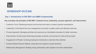 Day 1: Introduction to ISO 9001 and QMS Fundamentals
Key concepts and principles of ISO 9001: Customer focus, leadership, process approach, and improvement.
• Customer Focus: Delivering products and services that meet or exceed customer expectations.
• Leadership: Commitment from top management to promote a quality culture and allocate resources.
• Process Approach: Managing activities and resources as interrelated processes for better outcomes.
• Improvement: Continuously enhancing processes, products, and services to meet evolving needs.
• Engagement of People: Involving employees at all levels to maximize their potential.
• Evidence-Based Decision Making: Using data and analysis to guide decisions.
• Relationship Management: Building strong partnerships with suppliers and other stakeholders.
WORKSHOP OUTLINE
 