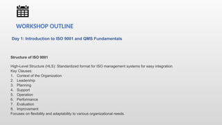 Day 1: Introduction to ISO 9001 and QMS Fundamentals
Structure of ISO 9001
High-Level Structure (HLS): Standardized format for ISO management systems for easy integration.
Key Clauses:
1. Context of the Organization
2. Leadership
3. Planning
4. Support
5. Operation
6. Performance
7. Evaluation
8. Improvement
Focuses on flexibility and adaptability to various organizational needs.
WORKSHOP OUTLINE
 