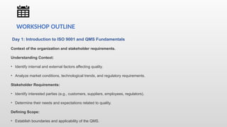 Day 1: Introduction to ISO 9001 and QMS Fundamentals
Context of the organization and stakeholder requirements.
Understanding Context:
• Identify internal and external factors affecting quality.
• Analyze market conditions, technological trends, and regulatory requirements.
Stakeholder Requirements:
• Identify interested parties (e.g., customers, suppliers, employees, regulators).
• Determine their needs and expectations related to quality.
Defining Scope:
• Establish boundaries and applicability of the QMS.
WORKSHOP OUTLINE
 