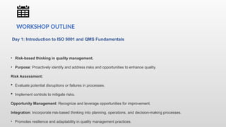Day 1: Introduction to ISO 9001 and QMS Fundamentals
• Risk-based thinking in quality management.
• Purpose: Proactively identify and address risks and opportunities to enhance quality.
Risk Assessment:
 Evaluate potential disruptions or failures in processes.
 Implement controls to mitigate risks.
Opportunity Management: Recognize and leverage opportunities for improvement.
Integration: Incorporate risk-based thinking into planning, operations, and decision-making processes.
• Promotes resilience and adaptability in quality management practices.
WORKSHOP OUTLINE
 