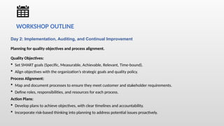 Day 2: Implementation, Auditing, and Continual Improvement
Planning for quality objectives and process alignment.
Quality Objectives:
 Set SMART goals (Specific, Measurable, Achievable, Relevant, Time-bound).
 Align objectives with the organization’s strategic goals and quality policy.
Process Alignment:
 Map and document processes to ensure they meet customer and stakeholder requirements.
 Define roles, responsibilities, and resources for each process.
Action Plans:
 Develop plans to achieve objectives, with clear timelines and accountability.
 Incorporate risk-based thinking into planning to address potential issues proactively.
WORKSHOP OUTLINE
 