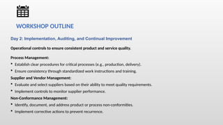 Day 2: Implementation, Auditing, and Continual Improvement
Operational controls to ensure consistent product and service quality.
Process Management:
 Establish clear procedures for critical processes (e.g., production, delivery).
 Ensure consistency through standardized work instructions and training.
Supplier and Vendor Management:
 Evaluate and select suppliers based on their ability to meet quality requirements.
 Implement controls to monitor supplier performance.
Non-Conformance Management:
 Identify, document, and address product or process non-conformities.
 Implement corrective actions to prevent recurrence.
WORKSHOP OUTLINE
 