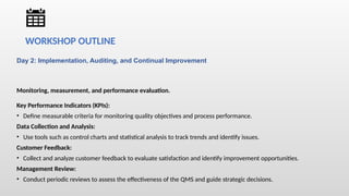 Day 2: Implementation, Auditing, and Continual Improvement
Monitoring, measurement, and performance evaluation.
Key Performance Indicators (KPIs):
• Define measurable criteria for monitoring quality objectives and process performance.
Data Collection and Analysis:
• Use tools such as control charts and statistical analysis to track trends and identify issues.
Customer Feedback:
• Collect and analyze customer feedback to evaluate satisfaction and identify improvement opportunities.
Management Review:
• Conduct periodic reviews to assess the effectiveness of the QMS and guide strategic decisions.
WORKSHOP OUTLINE
 