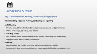 Day 2: Implementation, Auditing, and Continual Improvement
Internal auditing processes: Planning, conducting, and reporting.
Audit Planning:
• Develop an audit schedule based on process importance and past performance.
• Define audit scope, objectives, and criteria.
Conducting Audits:
• Use evidence-based techniques to evaluate process conformity and effectiveness.
• Engage auditees and document observations.
Reporting:
• Highlight non-conformities, strengths, and improvement opportunities.
• Provide actionable recommendations and assign responsibilities for corrective actions.
WORKSHOP OUTLINE
 