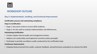 Day 2: Implementation, Auditing, and Continual Improvement
Certification process and maintaining compliance.
Steps to Certification:
• Stage 1: Document review to ensure QMS readiness.
• Stage 2: On-site audit to evaluate implementation and effectiveness.
Maintaining Certification:
• Conduct regular internal audits and management reviews.
• Address non-conformities and implement corrective actions promptly.
• Participate in periodic surveillance audits conducted by the certification body.
Continuous Improvement:
• Integrate lessons learned from audits, customer feedback, and performance evaluations to enhance the QMS.
WORKSHOP OUTLINE
 