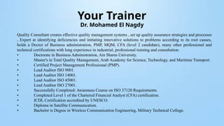 Your Trainer
Dr. Mohamed El Nagdy
Quality Consultant creates effective quality management systems , set up quality assurance strategies and processes
, Expert at identifying deficiencies and initiating innovative solutions to problems according to its root causes,
holds a Doctor of Business administration, PMP, MQM, CFA (level 2 candidate), many other professional and
technical certifications with long experience in industrial, professional training and consultation.
• Doctorate in Business Administration, Ain Shams University.
• Master's in Total Quality Management, Arab Academy for Science, Technology, and Maritime Transport.
• Certified Project Management Professional (PMP).
• Lead Auditor ISO 9001.
• Lead Auditor ISO 14001.
• Lead Auditor ISO 45001.
• Lead Auditor ISO 27001.
• Successfully Completed: Awareness Course on ISO 37120 Requirements.
• Completed Level 1 of the Chartered Financial Analyst (CFA) certification.
• ICDL Certification accredited by UNESCO.
• Diploma in Satellite Communication.
• Bachelor is Degree in Wireless Communication Engineering, Military Technical College.
 
