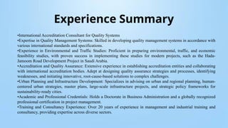 Experience Summary
•International Accreditation Consultant for Quality Systems
•Expertise in Quality Management Systems: Skilled in developing quality management systems in accordance with
various international standards and specifications.
•Experience in Environmental and Traffic Studies: Proficient in preparing environmental, traffic, and economic
feasibility studies, with proven success in implementing these studies for modern projects, such as the Hada-
Jamoom Road Development Project in Saudi Arabia.
•Accreditation and Quality Assurance: Extensive experience in establishing accreditation entities and collaborating
with international accreditation bodies. Adept at designing quality assurance strategies and processes, identifying
weaknesses, and initiating innovative, root-cause-based solutions to complex challenges.
•Urban Planning and Infrastructure Development: Specializes in advising on urban and regional planning, human-
centered urban strategies, master plans, large-scale infrastructure projects, and strategic policy frameworks for
sustainability-ready cities.
•Academic and Professional Credentials: Holds a Doctorate in Business Administration and a globally recognized
professional certification in project management.
•Training and Consultancy Experience: Over 20 years of experience in management and industrial training and
consultancy, providing expertise across diverse sectors.
 