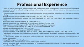 Professional Experience
• Over 20 years of experience in quality, operations, and management systems, including quality, health, safety, and environmental
management, as well as technical training, auditing, and consulting across various industrial sectors, service organizations, and
government entities.
• Extensive practical experience and knowledge in the implementation, auditing, consulting, and guidance for a wide range of standards,
including:
Quality Management Systems: ISO 9001, ISO 17020, ISO 17021, ISO 17025, ISO 17034
Environmental and Sustainability Standards: ISO 14001, ISO 14064, ISO 14067, ISO 14091, LEED, and Sustainable Cities (ISO
37120)
Occupational Health and Safety: OHSMS, ISO 45001, OSHAD-SF
Business Continuity and Risk Management: ISO 22301, ISO 22316, ISO 22320, ISO 31000
Energy and Environmental Management: ISO 50001, Renewable Energy, Waste Management
Social Responsibility and Governance: ISO 26000, ISO 37301, ISO 37000, SA 8000, ESG
Asset and Facility Management: ISO 55001, ISO 41001
Information Security and IT Management: ISO 27001, ISO 20000
Specialized Standards: ASME API Q1/Q2, API 5CT, API 7-1, API 510, API 570, BS 13500, AS9100D, FMEA, SPC, APQP
• Successfully implemented diverse management systems to enhance business performance, profitability, operational quality, and
productivity.
• A detail-oriented, flexible, and results-driven technical leader with a proven ability to create and deliver successful outcomes in
complex environments.
• Bilingual Training and Consulting Expertise:
Conducted in-person and online training sessions in both English and Arabic.
Delivered internal and public training and consultations for various governmental bodies across the UAE, Iraq, Istanbul, Jordan, Saudi
Arabia, Bahrain, Egypt &Oman.
 