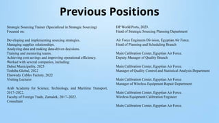 Previous Positions
Strategic Sourcing Trainer (Specialized in Strategic Sourcing)
Focused on:
Developing and implementing sourcing strategies.
Managing supplier relationships.
Analyzing data and making data-driven decisions.
Training and mentoring teams.
Achieving cost savings and improving operational efficiency.
Worked with several companies, including:
Dubai Municipality, 2023
Toshiba Global, 2022
Elsewedy Cables Factory, 2022
Visiting Lecturer
Arab Academy for Science, Technology, and Maritime Transport,
2017–2022.
Faculty of Foreign Trade, Zamalek, 2017–2022.
Consultant
DP World Ports, 2023.
Head of Strategic Sourcing Planning Department
Air Force Engineers Division, Egyptian Air Force.
Head of Planning and Scheduling Branch
Main Calibration Center, Egyptian Air Force.
Deputy Manager of Quality Branch
Main Calibration Center, Egyptian Air Force.
Manager of Quality Control and Statistical Analysis Department
Main Calibration Center, Egyptian Air Force.
Manager of Wireless Equipment Repair Department
Main Calibration Center, Egyptian Air Force.
Wireless Equipment Calibration Engineer
Main Calibration Center, Egyptian Air Force.
 