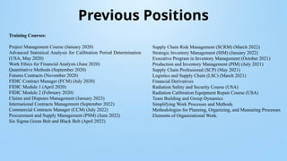 Previous Positions
Training Courses:
Project Management Course (January 2020)
Advanced Statistical Analysis for Calibration Period Determination
(USA, May 2020)
Work Ethics for Financial Analysts (June 2020)
Quantitative Methods (September 2020)
Futures Contracts (November 2020)
FIDIC Contract Manager (FCM) (July 2020)
FIDIC Module 1 (April 2020)
FIDIC Module 2 (February 2020)
Claims and Disputes Management (January 2023)
International Contracts Management (September 2022)
Commercial Contracts Manager (CCM) (July 2022)
Procurement and Supply Management (PSM) (June 2022)
Six Sigma Green Belt and Black Belt (April 2022)
Supply Chain Risk Management (SCRM) (March 2022)
Strategic Inventory Management (SIM) (January 2022)
Executive Program in Inventory Management (October 2021)
Production and Inventory Management (PIM) (July 2021)
Supply Chain Professional (SCP) (May 2021)
Logistics and Supply Chain (LSC) (March 2021)
Financial Derivatives
Radiation Safety and Security Course (USA)
Radiation Calibration Equipment Repair Course (USA)
Team Building and Group Dynamics
Simplifying Work Processes and Methods
Methodologies for Planning, Organizing, and Measuring Processes
Elements of Organizational Work.
 