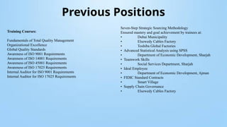 Previous Positions
Training Courses:
Fundamentals of Total Quality Management
Organizational Excellence
Global Quality Standards
Awareness of ISO 9001 Requirements
Awareness of ISO 14001 Requirements
Awareness of ISO 45001 Requirements
Awareness of ISO 17025 Requirements
Internal Auditor for ISO 9001 Requirements
Internal Auditor for ISO 17025 Requirements
Seven-Step Strategic Sourcing Methodology
Ensured mastery and goal achievement by trainees at:
• Dubai Municipality
• Elsewedy Cables Factory
• Toshiba Global Factories
• Advanced Statistical Analysis using SPSS
• Department of Economic Development, Sharjah
• Teamwork Skills
• Social Services Department, Sharjah
• Ideal Employee
• Department of Economic Development, Ajman
• FIDIC Standard Contracts
• Smart Village
• Supply Chain Governance
• Elsewedy Cables Factory
 