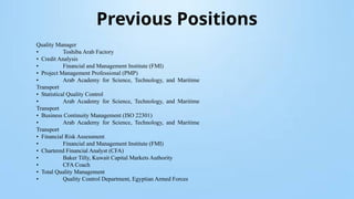 Previous Positions
Quality Manager
• Toshiba Arab Factory
• Credit Analysis
• Financial and Management Institute (FMI)
• Project Management Professional (PMP)
• Arab Academy for Science, Technology, and Maritime
Transport
• Statistical Quality Control
• Arab Academy for Science, Technology, and Maritime
Transport
• Business Continuity Management (ISO 22301)
• Arab Academy for Science, Technology, and Maritime
Transport
• Financial Risk Assessment
• Financial and Management Institute (FMI)
• Chartered Financial Analyst (CFA)
• Baker Tilly, Kuwait Capital Markets Authority
• CFA Coach
• Total Quality Management
• Quality Control Department, Egyptian Armed Forces
 