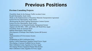 Previous Positions
Previous Consulting Projects:
•Feasibility Study for the Strategic Traffic Accident Center
Riyadh Municipality, Saudi Arabia
•Study on the Implementation of Hazardous Materials Transportation Agreement
Eastern Province Municipality, Saudi Arabia
•Restructuring the Street Lighting Maintenance Contract System
Eastern Province Municipality, Saudi Arabia
•Implementation of an Integrated Quality Management System
Aligned with ISO 9001, 14001, and 45001, DP World Ports, Egypt
•Feasibility Study for Jummum Road
Makkah Municipality, Saudi Arabia
•Development of Strategic Data Display System (BI System)
Egypt
•Implementation of E-Governance System
Egypt
•Establishing an ISO Certification Entity
Quality Control Department, Egyptian Armed Forces, Egypt
•Developing a Customer Feedback Survey System
Main Calibration Center, Egyptian Air Force, Egypt
•Developing Wireless Equipment Repair Data System
Main Calibration Center, Egyptian Air Force, Egypt
 