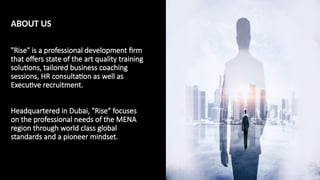 ABOUT US
​
"Rise" is a professional development firm
that offers state of the art quality training
solutions, tailored business coaching
sessions, HR consultation as well as
Executive recruitment.
Headquartered in Dubai, "Rise" focuses
on the professional needs of the MENA
region through world class global
standards and a pioneer mindset.
 