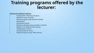 Training programs offered by the
lecturer:
Advanced statistical analysis.
• Fundamentals of Statistical Analysis.
• Statistical control of quality.
• Decision-making using statistical methods.
• Optimization
• Operational research.
• Production planning using quantitative methods.
• Methods of scientific decision-making
• Fundamentals of Excel
• Advanced skills for Excel
• Statistical analysis using SPSS software
 