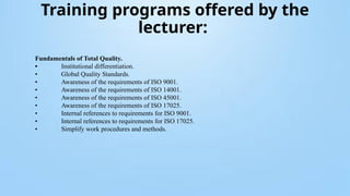Training programs offered by the
lecturer:
Fundamentals of Total Quality.
• Institutional differentiation.
• Global Quality Standards.
• Awareness of the requirements of ISO 9001.
• Awareness of the requirements of ISO 14001.
• Awareness of the requirements of ISO 45001.
• Awareness of the requirements of ISO 17025.
• Internal references to requirements for ISO 9001.
• Internal references to requirements for ISO 17025.
• Simplify work procedures and methods.
 