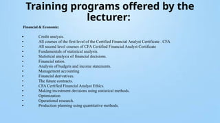 Training programs offered by the
lecturer:
Financial & Economic:
• Credit analysis.
• All courses of the first level of the Certified Financial Analyst Certificate . CFA
• All second level courses of CFA Certified Financial Analyst Certificate
• Fundamentals of statistical analysis.
• Statistical analysis of financial decisions.
• Financial ratios.
• Analysis of budgets and income statements.
• Management accounting
• Financial derivatives.
• The future contracts.
• CFA Certified Financial Analyst Ethics.
• Making investment decisions using statistical methods.
• Optimization
• Operational research.
• Production planning using quantitative methods.
 
