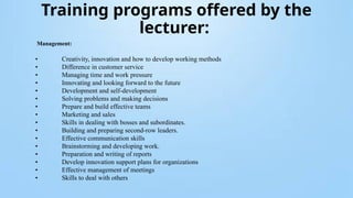 Training programs offered by the
lecturer:
Management:
• Creativity, innovation and how to develop working methods
• Difference in customer service
• Managing time and work pressure
• Innovating and looking forward to the future
• Development and self-development
• Solving problems and making decisions
• Prepare and build effective teams
• Marketing and sales
• Skills in dealing with bosses and subordinates.
• Building and preparing second-row leaders.
• Effective communication skills
• Brainstorming and developing work.
• Preparation and writing of reports
• Develop innovation support plans for organizations
• Effective management of meetings
• Skills to deal with others
 