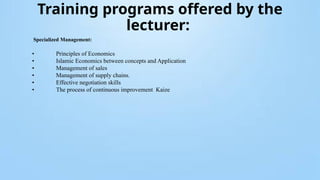 Training programs offered by the
lecturer:
Specialized Management:
• Principles of Economics
• Islamic Economics between concepts and Application
• Management of sales
• Management of supply chains.
• Effective negotiation skills
• The process of continuous improvement Kaize
 