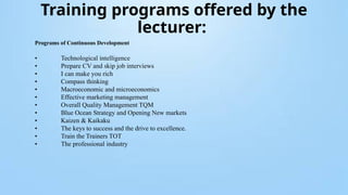 Training programs offered by the
lecturer:
Programs of Continuous Development
• Technological intelligence
• Prepare CV and skip job interviews
• I can make you rich
• Compass thinking
• Macroeconomic and microeconomics
• Effective marketing management
• Overall Quality Management TQM
• Blue Ocean Strategy and Opening New markets
• Kaizen & Kaikaku
• The keys to success and the drive to excellence.
• Train the Trainers TOT
• The professional industry
 