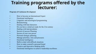 Training programs offered by the
lecturer:
Programs of Continuous Development
• How to become an International Expert
• Emotional intelligence
• Linguistic and neurological programming
• Brainstorming
• Dealing with bad characters
• Do you have a mind-set ready for the 21st century
• Dealing with bad presidents
• Secrets of success Planning
• Secrets of your own power
• Personal strategic planning
• Manage priorities, time and pressures
• Emotional intelligence
• Skills to deal with difficult situations
• How to make yourself a personal brand
• Creative and innovative thinking skills
• Emotional intelligence to achieve leadership excellence
 