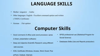LANGUAGE SKILLS
• Mother tongue(s) : Arabic
• Other languages: English - Excellent command spoken and written
( TOEFL Certificate)
• German : Fair spoken
Computer Skills
• Good command of office suite (word processor, sprea
d sheet, presentation software)
• Deep and objective Scientific Research using different
web sources.
• ICDL Certificate (Windows, Access, Word, Excel, Pow
erPoint, Outlook, Internet)
• SPSS professional use (Statistical Program for
Social Science)
• Databases Skills (Use and Reports production)
 